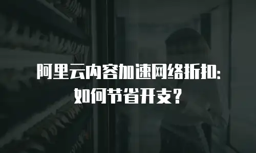 阿里云内容加速网络折扣：如何节省开支？
