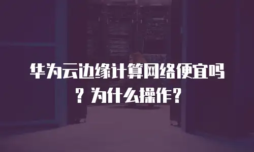 华为云边缘计算网络便宜吗？为什么操作？