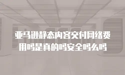 亚马逊静态内容交付网络费用吗是真的吗安全吗么吗