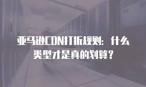 亚马逊CDN打折规则：什么类型才是真的划算？