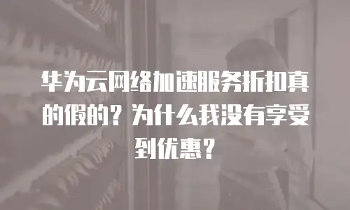 华为云网络加速服务折扣真的假的？为什么我没有享受到优惠？