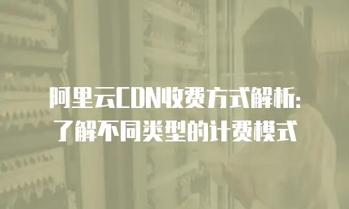 阿里云CDN收费方式解析：了解不同类型的计费模式