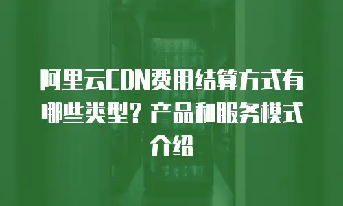 阿里云CDN费用结算方式有哪些类型？产品和服务模式介绍
