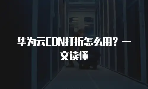 华为云CDN打折怎么用？一文读懂