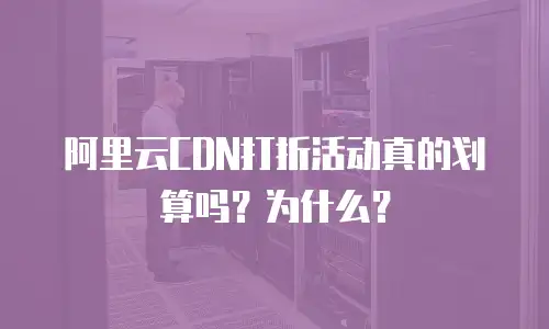 阿里云CDN打折活动真的划算吗？为什么？