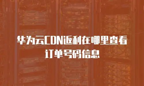 华为云CDN返利在哪里查看订单号码信息