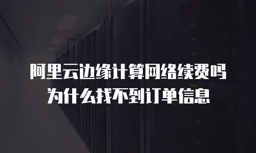 阿里云边缘计算网络续费吗为什么找不到订单信息