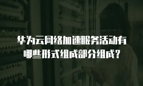 华为云网络加速服务活动有哪些形式组成部分组成？
