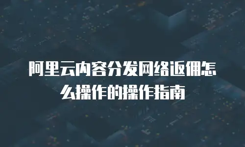 阿里云内容分发网络返佣怎么操作的操作指南
