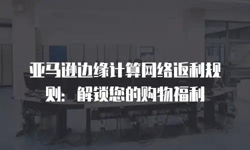亚马逊边缘计算网络返利规则：解锁您的购物福利