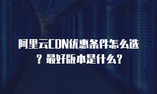 阿里云CDN优惠条件怎么选？最好版本是什么？