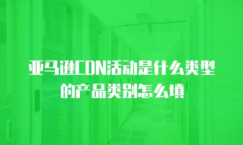 亚马逊CDN活动是什么类型的产品类别怎么填