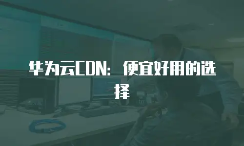 华为云CDN：便宜好用的选择