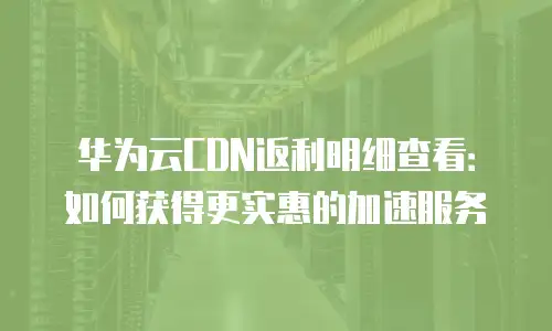 华为云CDN返利明细查看：如何获得更实惠的加速服务