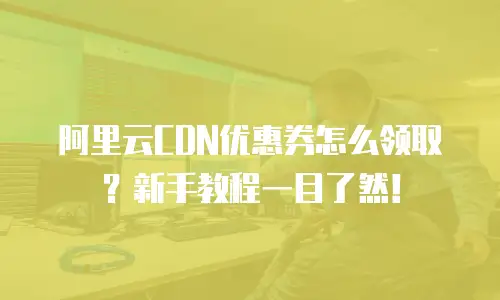 阿里云CDN优惠券怎么领取？新手教程一目了然！