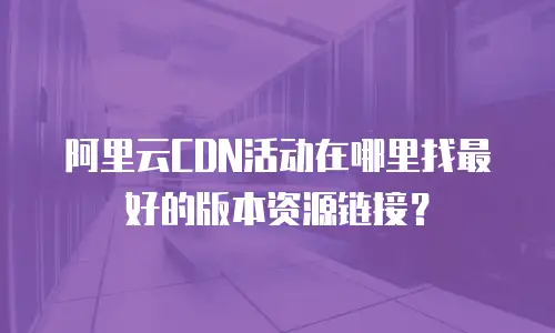 阿里云CDN活动在哪里找最好的版本资源链接？