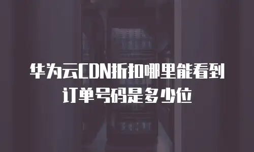 华为云CDN折扣哪里能看到订单号码是多少位