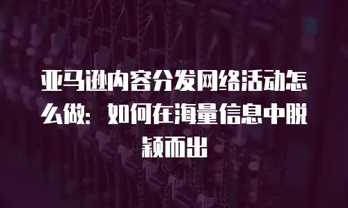 亚马逊内容分发网络活动怎么做：如何在海量信息中脱颖而出
