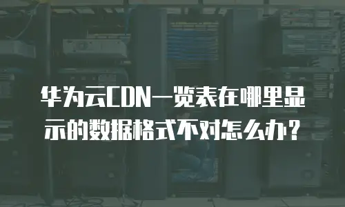 华为云CDN一览表在哪里显示的数据格式不对怎么办？