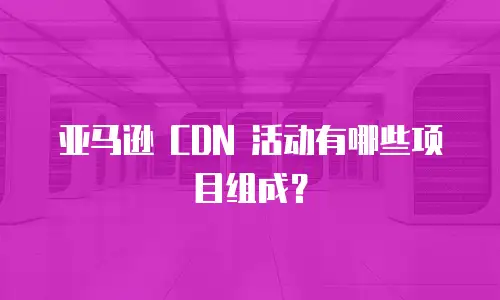 亚马逊 CDN 活动有哪些项目组成？