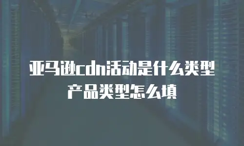 亚马逊cdn活动是什么类型产品类型怎么填
