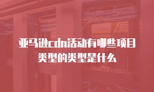 亚马逊cdn活动有哪些项目类型的类型是什么