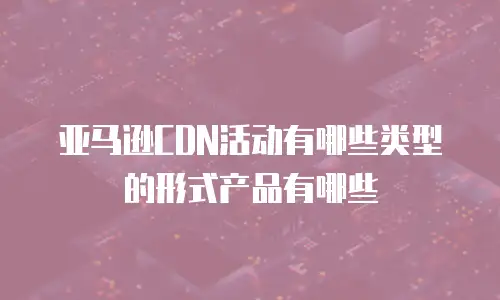 亚马逊CDN活动有哪些类型的形式产品有哪些