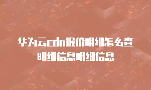 华为云cdn报价明细怎么查明细信息明细信息