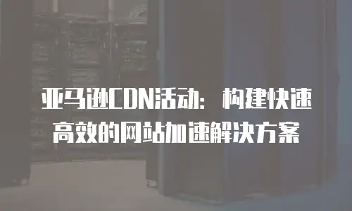 亚马逊CDN活动：构建快速高效的网站加速解决方案