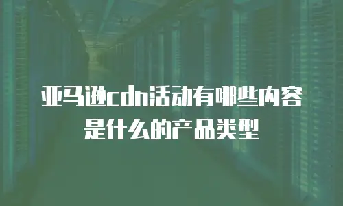 亚马逊cdn活动有哪些内容是什么的产品类型