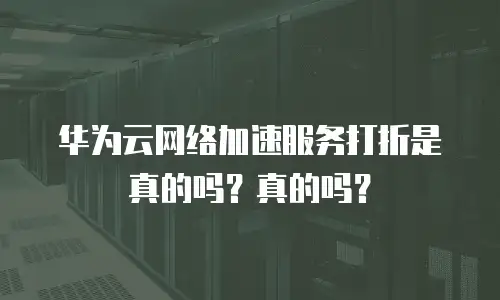 华为云网络加速服务打折是真的吗？真的吗？