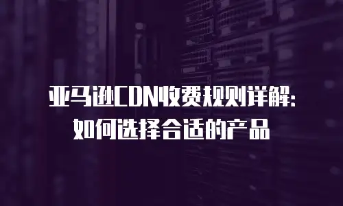 亚马逊CDN收费规则详解：如何选择合适的产品