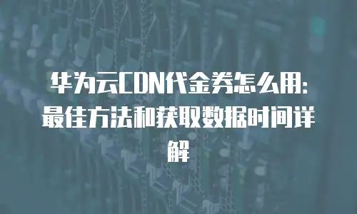 华为云CDN代金券怎么用：最佳方法和获取数据时间详解