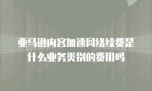 亚马逊内容加速网络续费是什么业务类别的费用吗