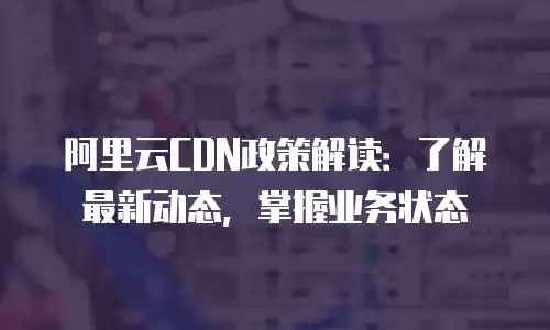 阿里云CDN政策解读：了解最新动态，掌握业务状态