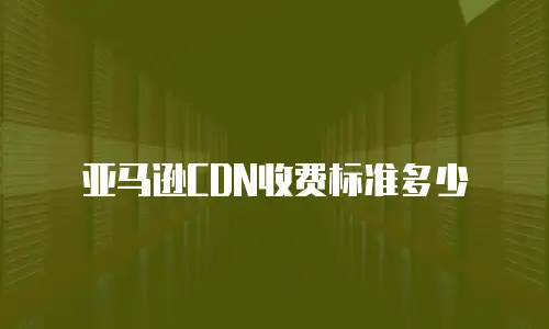 亚马逊CDN收费标准多少