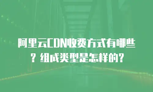 阿里云CDN收费方式有哪些？组成类型是怎样的？