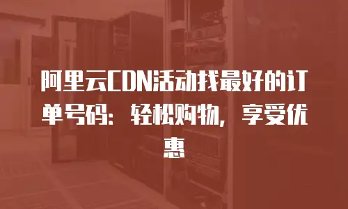 阿里云CDN活动找最好的订单号码：轻松购物，享受优惠