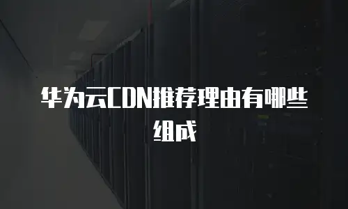 华为云CDN推荐理由有哪些组成