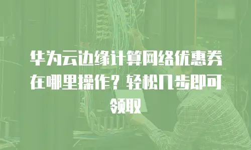 华为云边缘计算网络优惠券在哪里操作？轻松几步即可领取