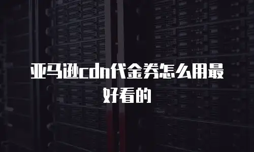 亚马逊cdn代金券怎么用最好看的