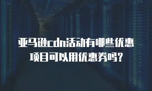 亚马逊cdn活动有哪些优惠项目可以用优惠券吗？