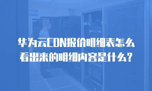 华为云CDN报价明细表怎么看出来的明细内容是什么？