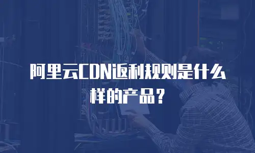 阿里云CDN返利规则是什么样的产品？
