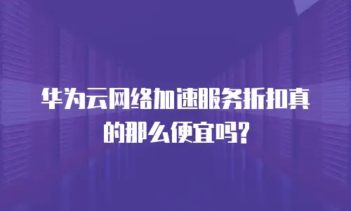 华为云网络加速服务折扣真的那么便宜吗?