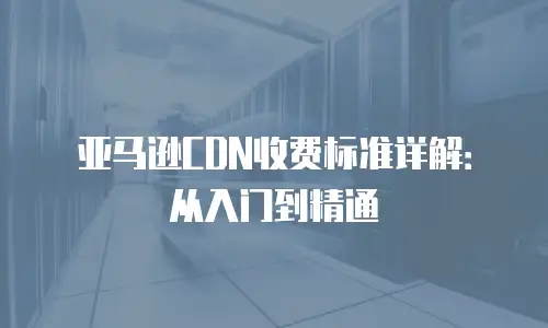 亚马逊CDN收费标准详解：从入门到精通