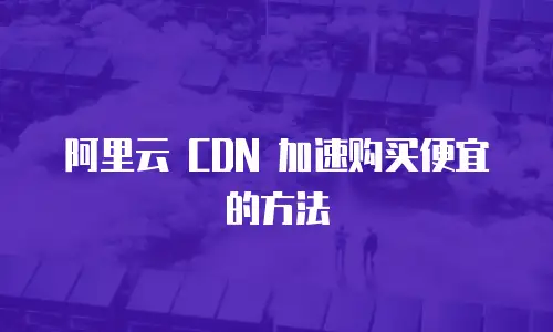 阿里云 CDN 加速购买便宜的方法