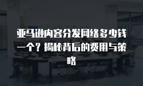 亚马逊内容分发网络多少钱一个？揭秘背后的费用与策略