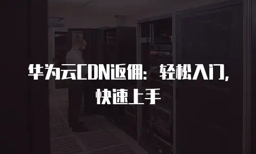华为云CDN返佣：轻松入门，快速上手