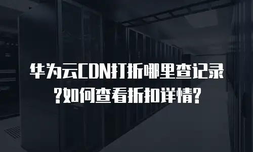 华为云CDN打折哪里查记录?如何查看折扣详情?